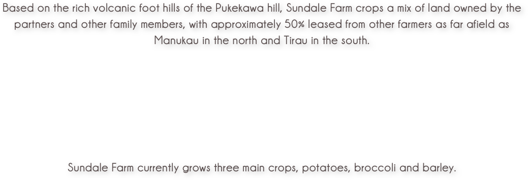 Based on the rich volcanic foot hills of the Pukekawa hill, Sundale Farm crops a mix of land owned by the partners and other family members, with approximately 50% leased from other farmers as far afield as Manukau in the north and Tirau in the south.





Sundale Farm currently grows three main crops, potatoes, broccoli and barley.
